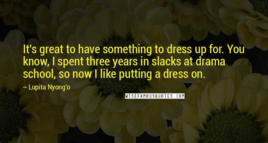 Lupita Nyong'o Quotes: It's great to have something to dress up for. You know, I spent three years in slacks at drama school, so now I like putting a dress on.
