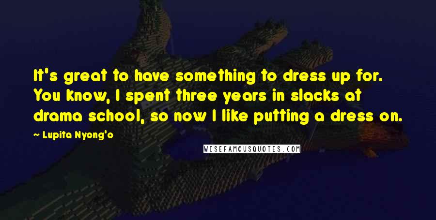 Lupita Nyong'o Quotes: It's great to have something to dress up for. You know, I spent three years in slacks at drama school, so now I like putting a dress on.