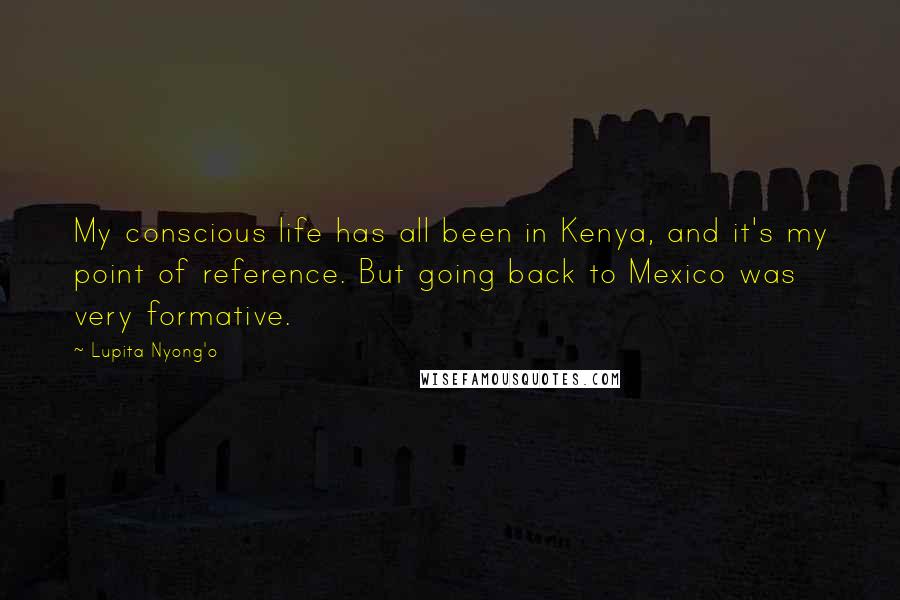 Lupita Nyong'o Quotes: My conscious life has all been in Kenya, and it's my point of reference. But going back to Mexico was very formative.