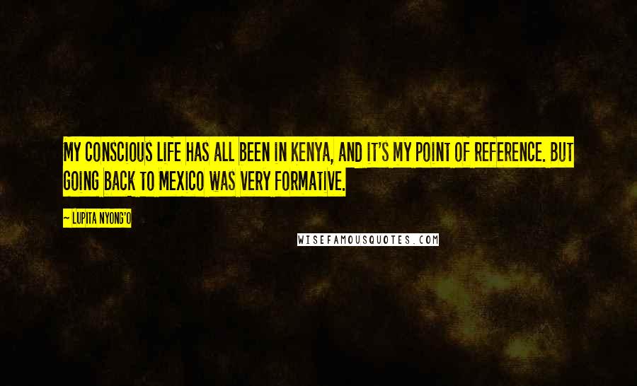 Lupita Nyong'o Quotes: My conscious life has all been in Kenya, and it's my point of reference. But going back to Mexico was very formative.