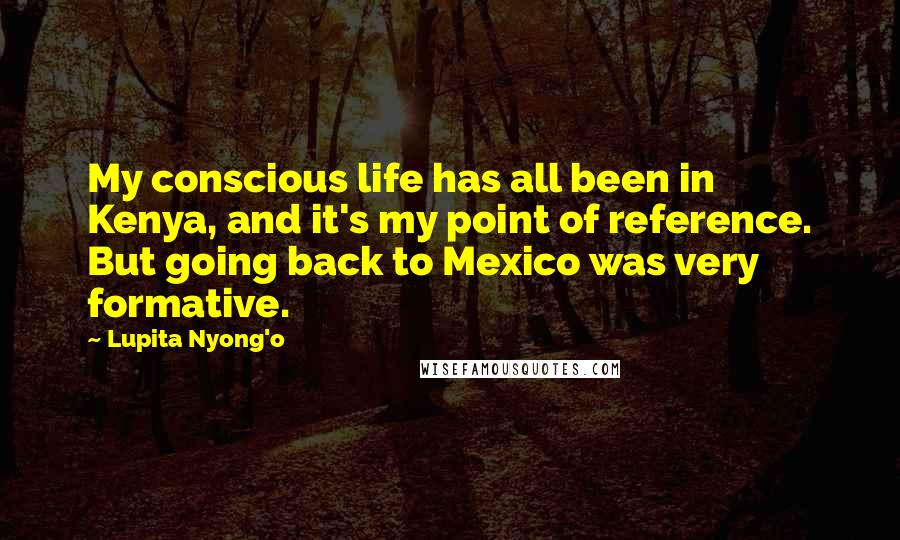 Lupita Nyong'o Quotes: My conscious life has all been in Kenya, and it's my point of reference. But going back to Mexico was very formative.