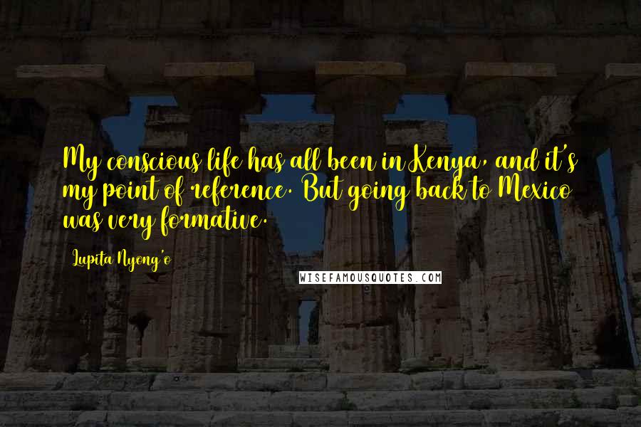 Lupita Nyong'o Quotes: My conscious life has all been in Kenya, and it's my point of reference. But going back to Mexico was very formative.