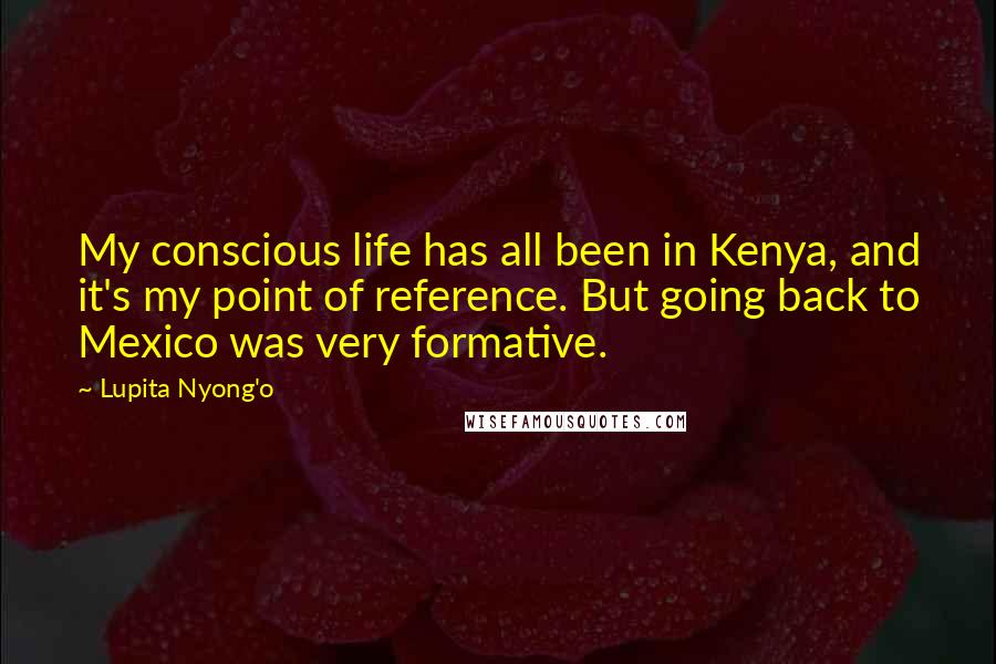 Lupita Nyong'o Quotes: My conscious life has all been in Kenya, and it's my point of reference. But going back to Mexico was very formative.