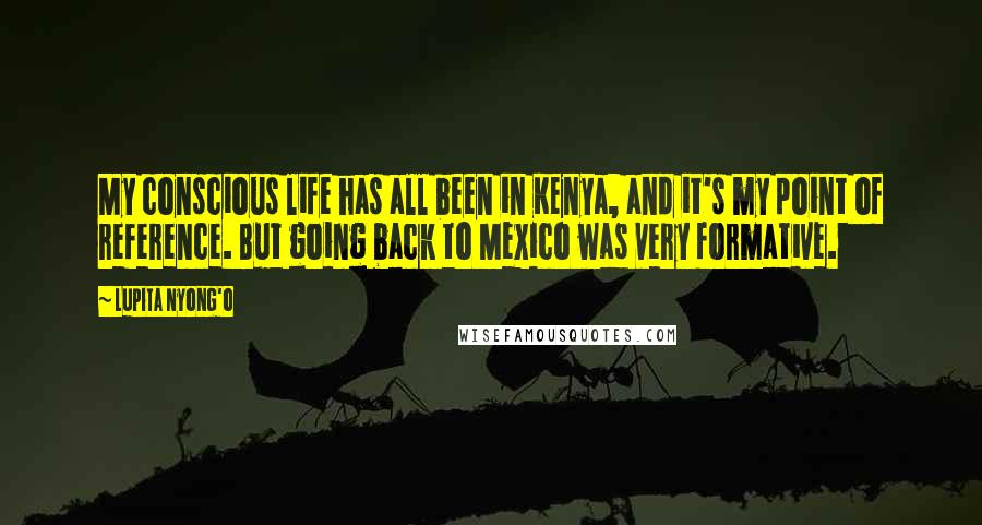 Lupita Nyong'o Quotes: My conscious life has all been in Kenya, and it's my point of reference. But going back to Mexico was very formative.