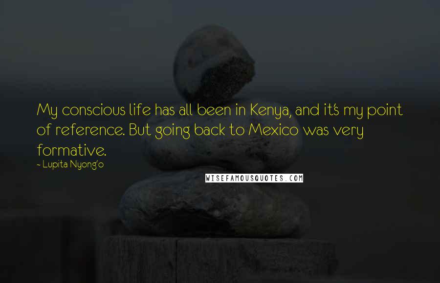 Lupita Nyong'o Quotes: My conscious life has all been in Kenya, and it's my point of reference. But going back to Mexico was very formative.