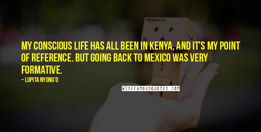 Lupita Nyong'o Quotes: My conscious life has all been in Kenya, and it's my point of reference. But going back to Mexico was very formative.