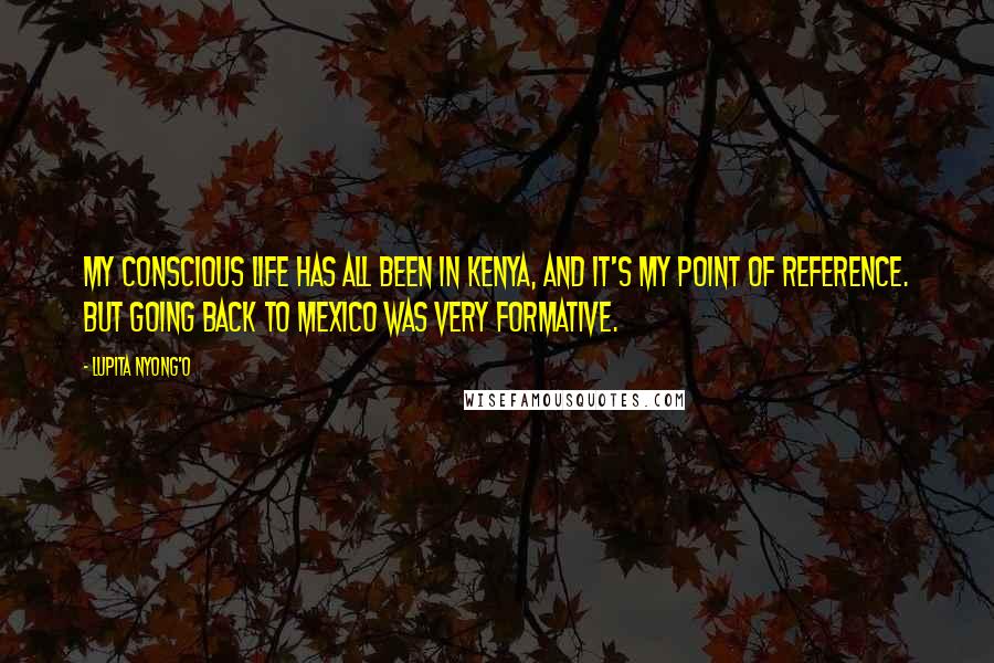 Lupita Nyong'o Quotes: My conscious life has all been in Kenya, and it's my point of reference. But going back to Mexico was very formative.