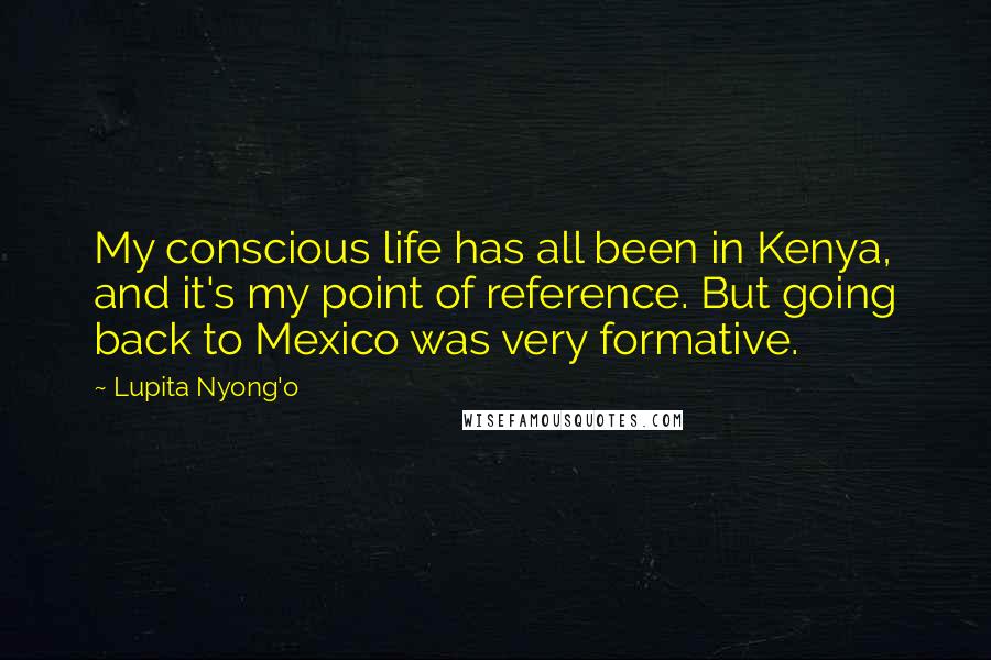 Lupita Nyong'o Quotes: My conscious life has all been in Kenya, and it's my point of reference. But going back to Mexico was very formative.