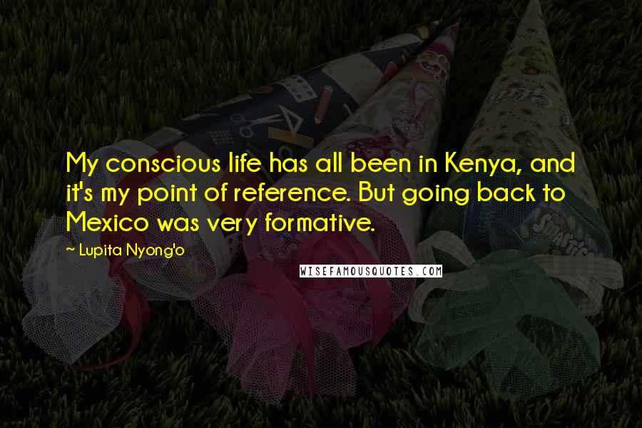 Lupita Nyong'o Quotes: My conscious life has all been in Kenya, and it's my point of reference. But going back to Mexico was very formative.