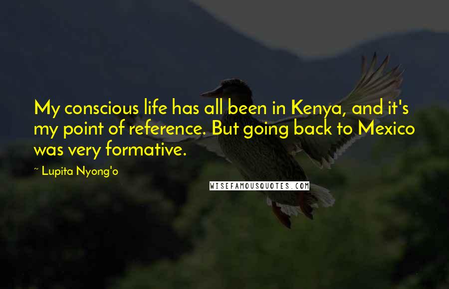 Lupita Nyong'o Quotes: My conscious life has all been in Kenya, and it's my point of reference. But going back to Mexico was very formative.