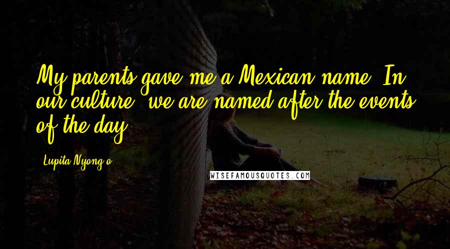 Lupita Nyong'o Quotes: My parents gave me a Mexican name. In our culture, we are named after the events of the day.