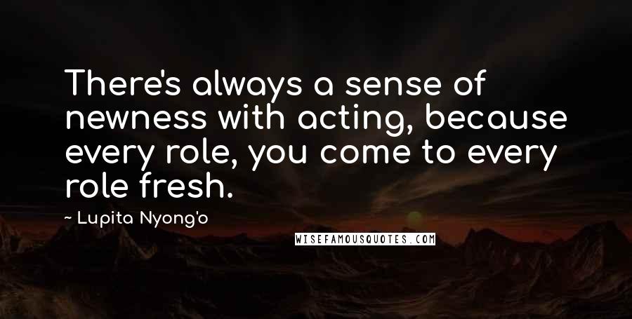 Lupita Nyong'o Quotes: There's always a sense of newness with acting, because every role, you come to every role fresh.