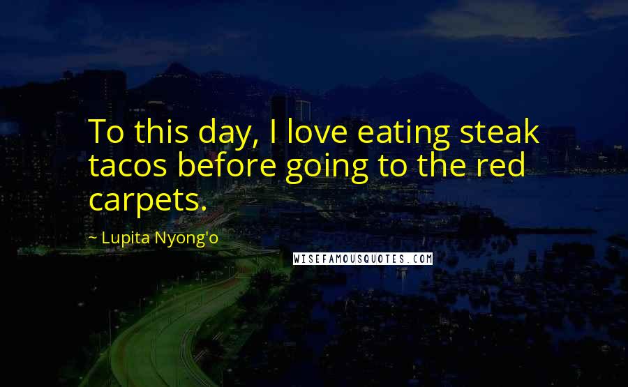 Lupita Nyong'o Quotes: To this day, I love eating steak tacos before going to the red carpets.