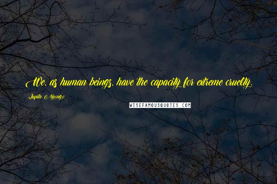 Lupita Nyong'o Quotes: We, as human beings, have the capacity for extreme cruelty.