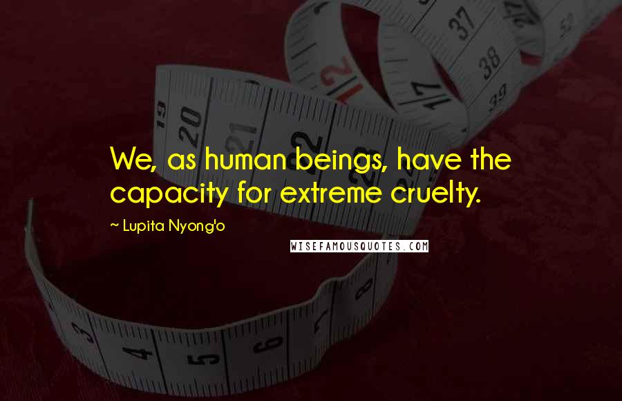 Lupita Nyong'o Quotes: We, as human beings, have the capacity for extreme cruelty.