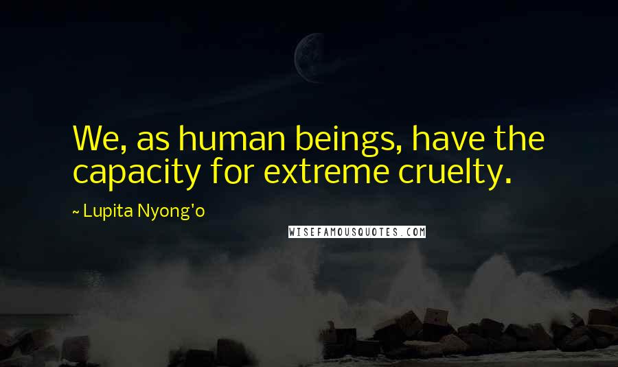 Lupita Nyong'o Quotes: We, as human beings, have the capacity for extreme cruelty.