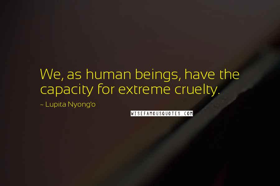 Lupita Nyong'o Quotes: We, as human beings, have the capacity for extreme cruelty.