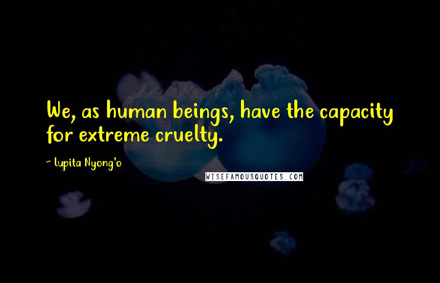 Lupita Nyong'o Quotes: We, as human beings, have the capacity for extreme cruelty.