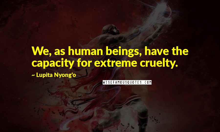 Lupita Nyong'o Quotes: We, as human beings, have the capacity for extreme cruelty.