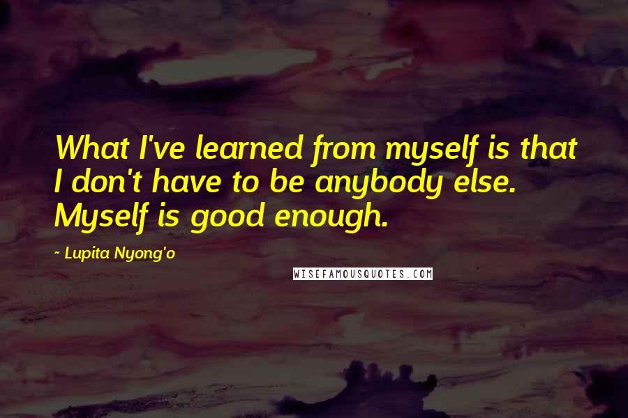 Lupita Nyong'o Quotes: What I've learned from myself is that I don't have to be anybody else. Myself is good enough.