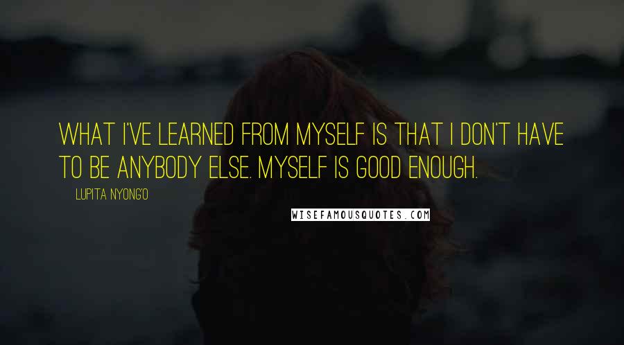 Lupita Nyong'o Quotes: What I've learned from myself is that I don't have to be anybody else. Myself is good enough.