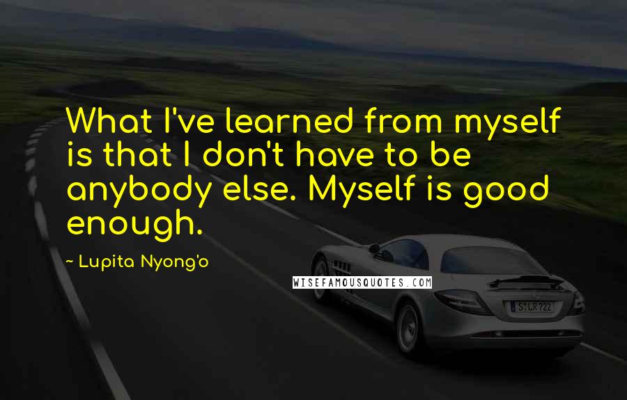 Lupita Nyong'o Quotes: What I've learned from myself is that I don't have to be anybody else. Myself is good enough.