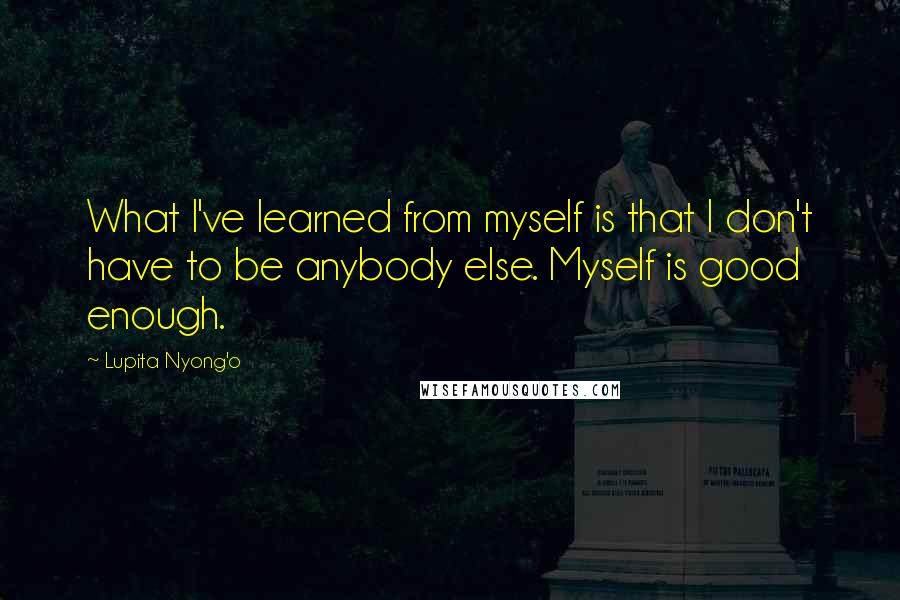 Lupita Nyong'o Quotes: What I've learned from myself is that I don't have to be anybody else. Myself is good enough.