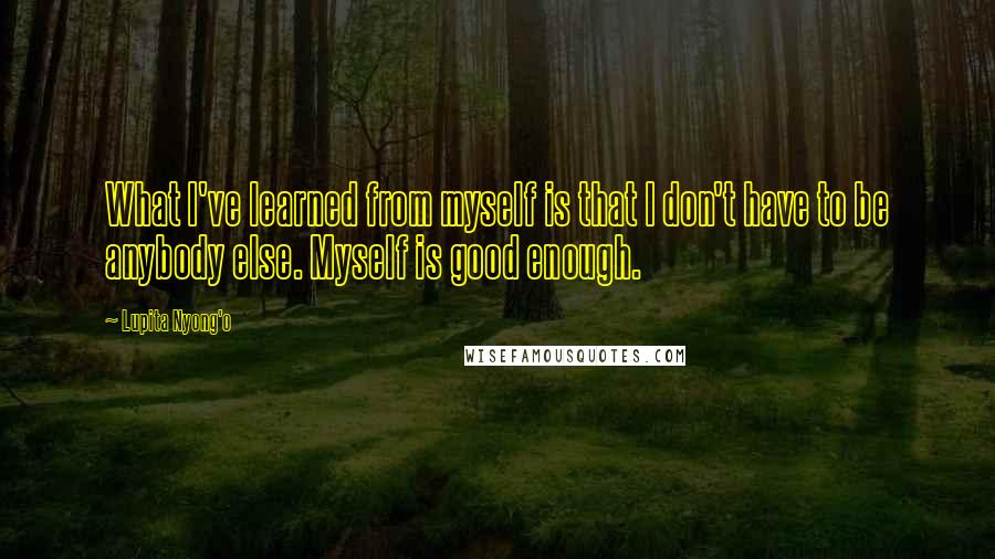 Lupita Nyong'o Quotes: What I've learned from myself is that I don't have to be anybody else. Myself is good enough.
