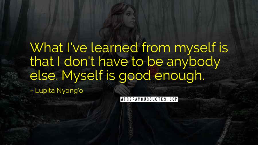 Lupita Nyong'o Quotes: What I've learned from myself is that I don't have to be anybody else. Myself is good enough.