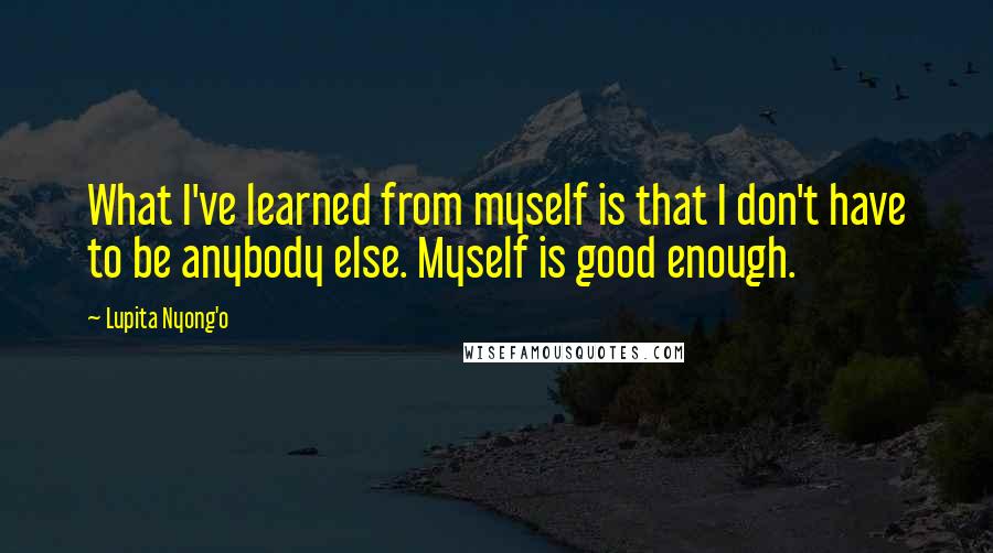 Lupita Nyong'o Quotes: What I've learned from myself is that I don't have to be anybody else. Myself is good enough.