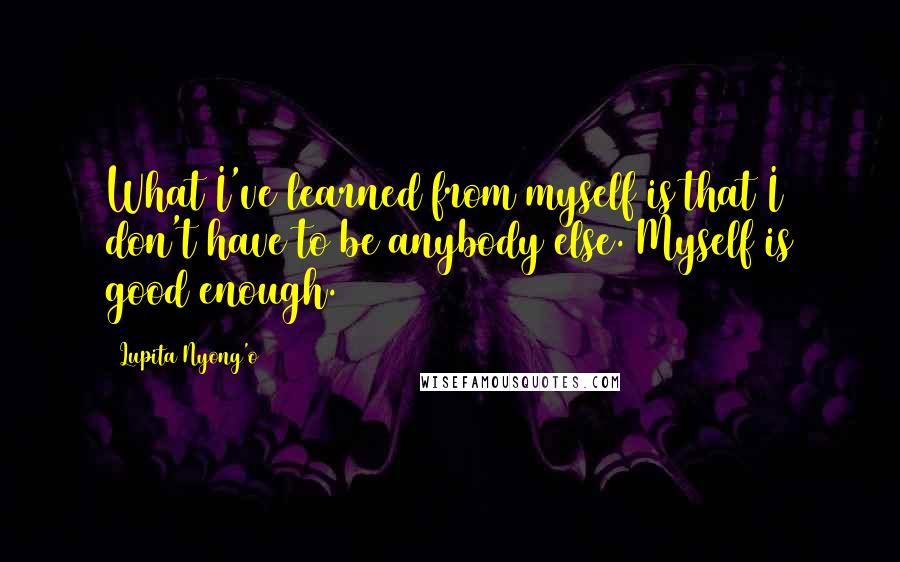 Lupita Nyong'o Quotes: What I've learned from myself is that I don't have to be anybody else. Myself is good enough.