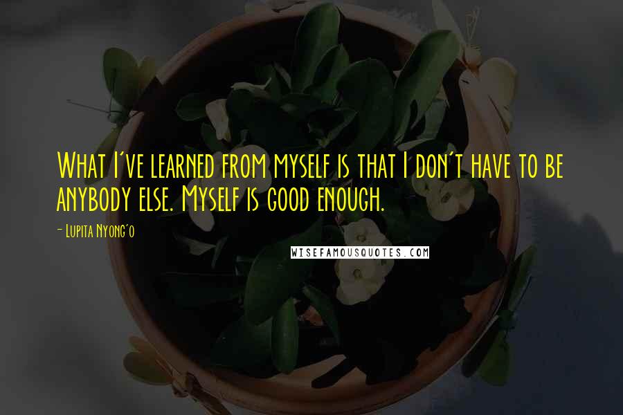 Lupita Nyong'o Quotes: What I've learned from myself is that I don't have to be anybody else. Myself is good enough.
