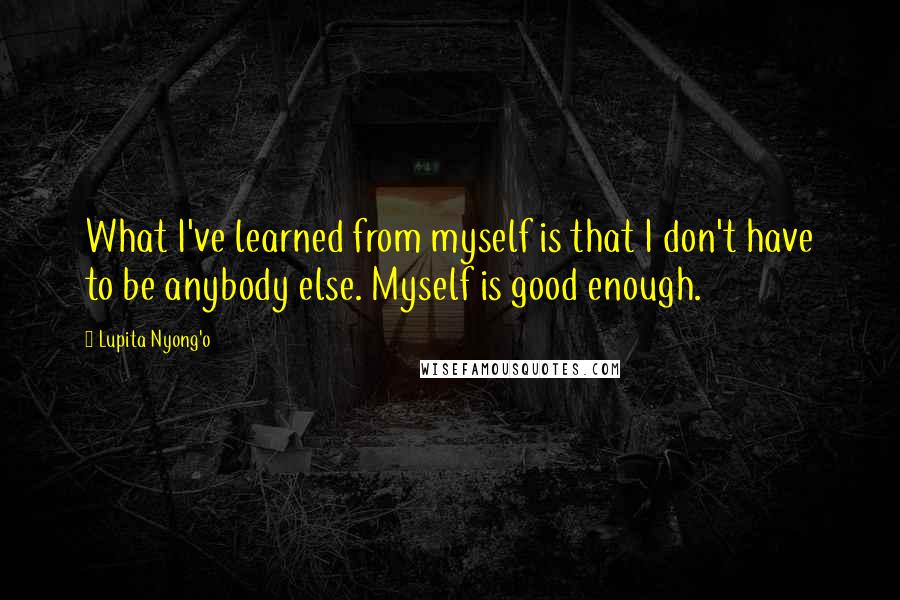 Lupita Nyong'o Quotes: What I've learned from myself is that I don't have to be anybody else. Myself is good enough.