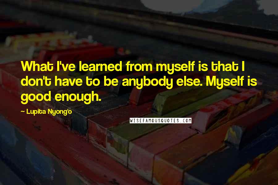 Lupita Nyong'o Quotes: What I've learned from myself is that I don't have to be anybody else. Myself is good enough.