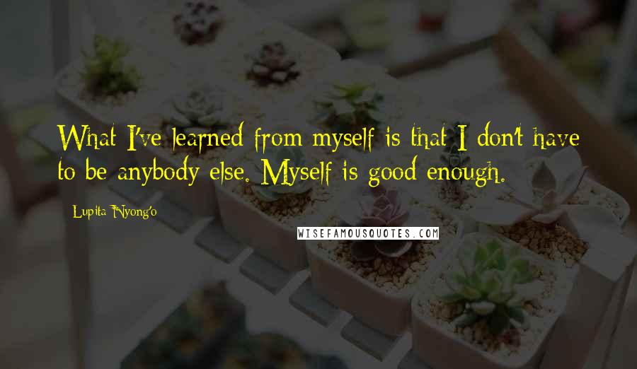 Lupita Nyong'o Quotes: What I've learned from myself is that I don't have to be anybody else. Myself is good enough.
