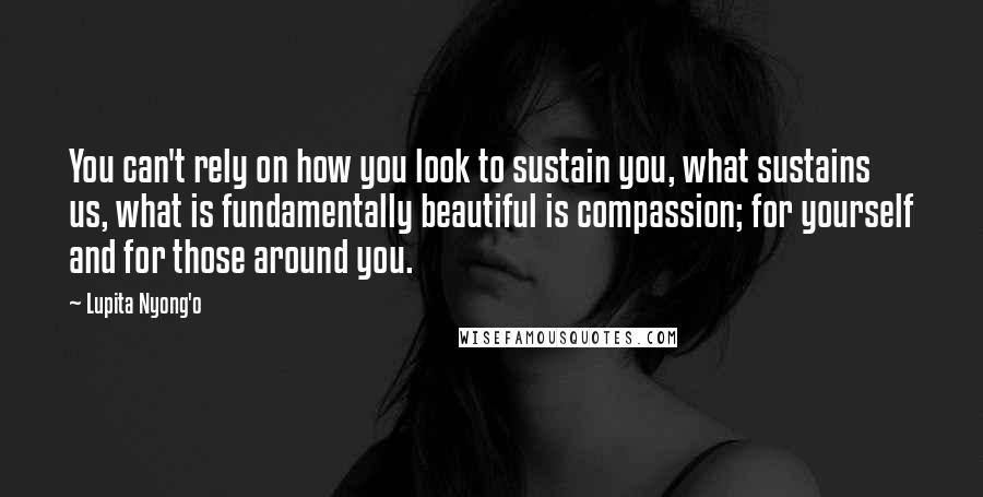 Lupita Nyong'o Quotes: You can't rely on how you look to sustain you, what sustains us, what is fundamentally beautiful is compassion; for yourself and for those around you.