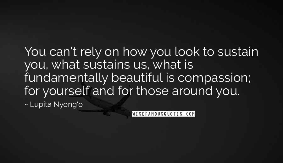 Lupita Nyong'o Quotes: You can't rely on how you look to sustain you, what sustains us, what is fundamentally beautiful is compassion; for yourself and for those around you.