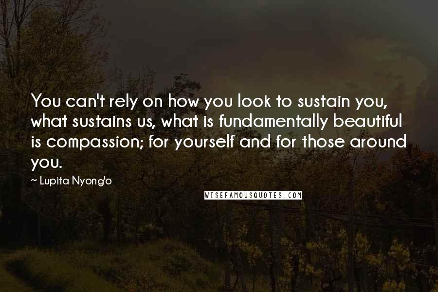 Lupita Nyong'o Quotes: You can't rely on how you look to sustain you, what sustains us, what is fundamentally beautiful is compassion; for yourself and for those around you.