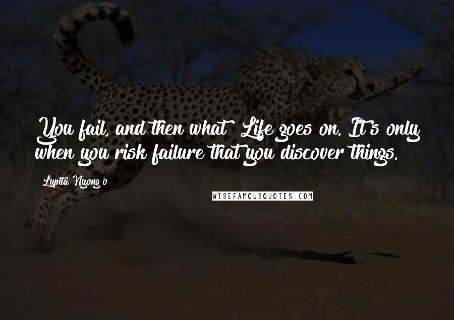 Lupita Nyong'o Quotes: You fail, and then what? Life goes on. It's only when you risk failure that you discover things.