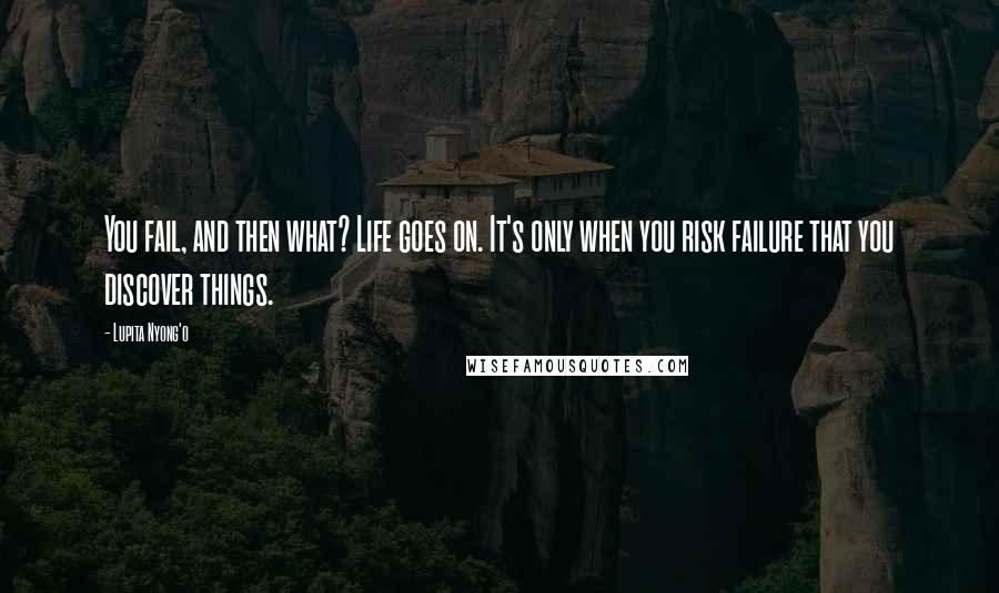 Lupita Nyong'o Quotes: You fail, and then what? Life goes on. It's only when you risk failure that you discover things.