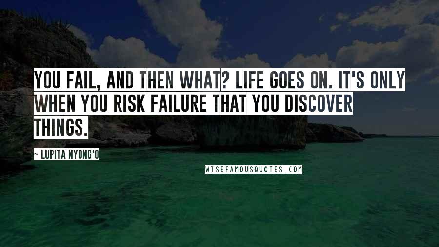 Lupita Nyong'o Quotes: You fail, and then what? Life goes on. It's only when you risk failure that you discover things.