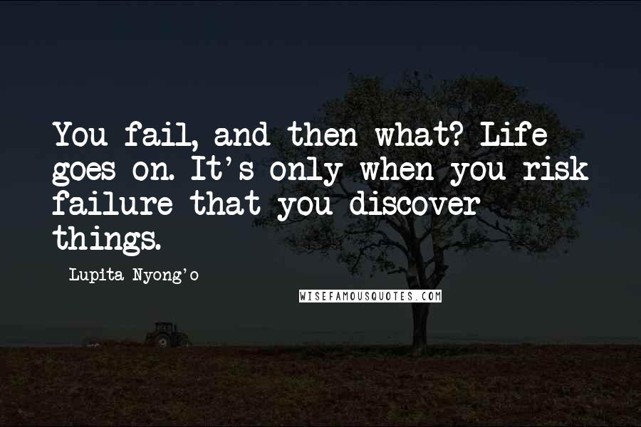 Lupita Nyong'o Quotes: You fail, and then what? Life goes on. It's only when you risk failure that you discover things.