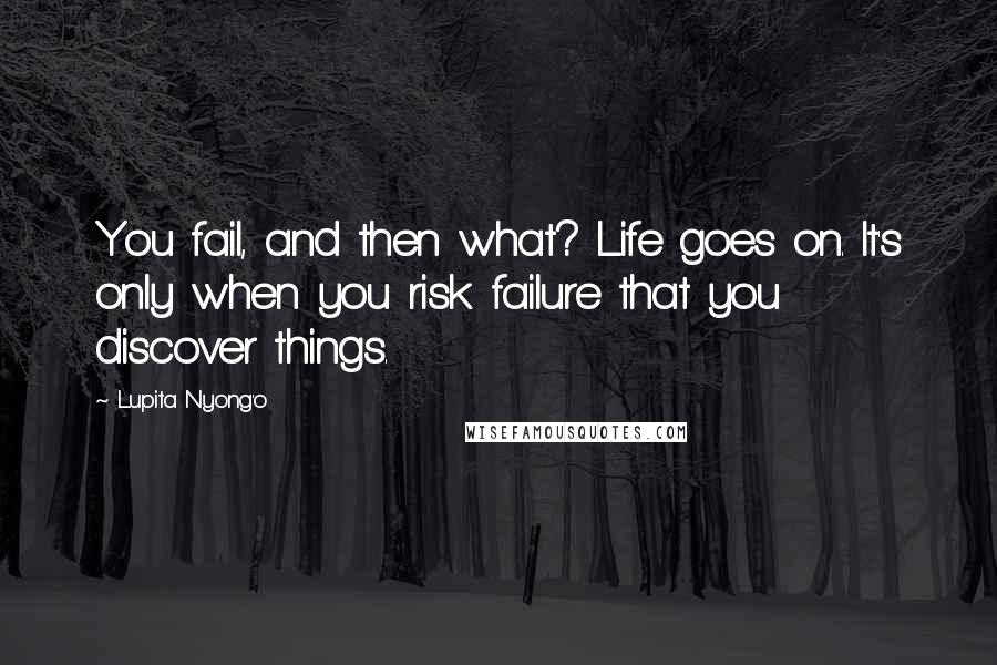 Lupita Nyong'o Quotes: You fail, and then what? Life goes on. It's only when you risk failure that you discover things.