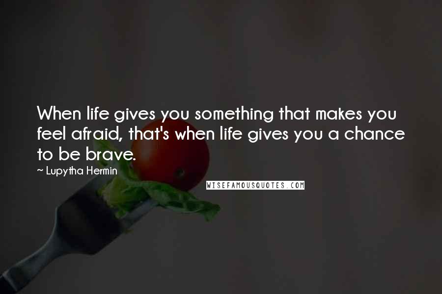 Lupytha Hermin Quotes: When life gives you something that makes you feel afraid, that's when life gives you a chance to be brave.