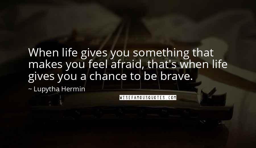 Lupytha Hermin Quotes: When life gives you something that makes you feel afraid, that's when life gives you a chance to be brave.