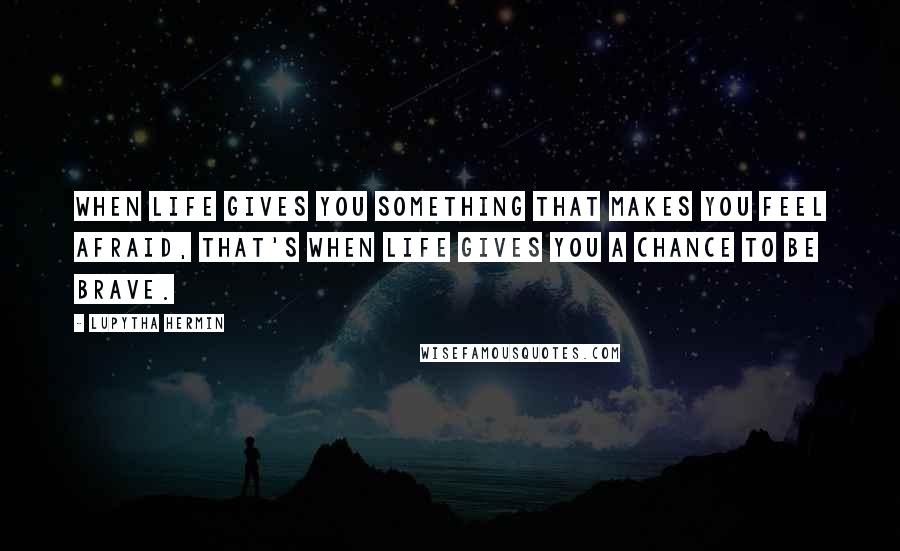 Lupytha Hermin Quotes: When life gives you something that makes you feel afraid, that's when life gives you a chance to be brave.