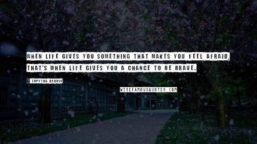 Lupytha Hermin Quotes: When life gives you something that makes you feel afraid, that's when life gives you a chance to be brave.