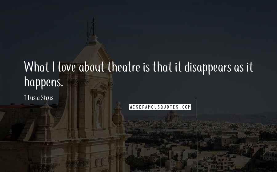 Lusia Strus Quotes: What I love about theatre is that it disappears as it happens.