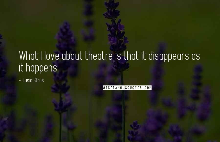 Lusia Strus Quotes: What I love about theatre is that it disappears as it happens.