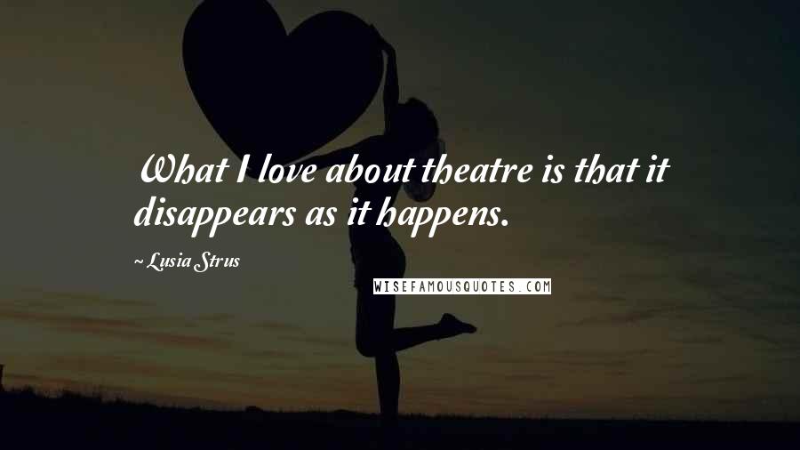 Lusia Strus Quotes: What I love about theatre is that it disappears as it happens.